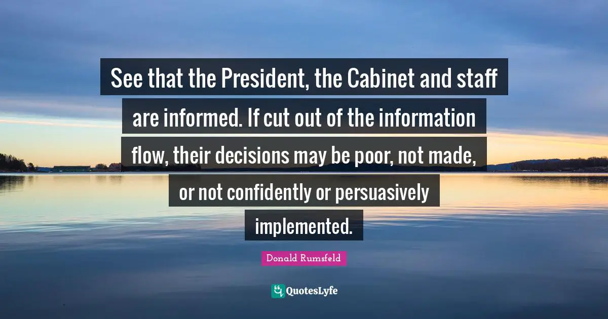 See that the President, the Cabinet and staff are informed. If cut out of the information flow, their decisions may be poor, not made, or not confidently or persuasively implemented.