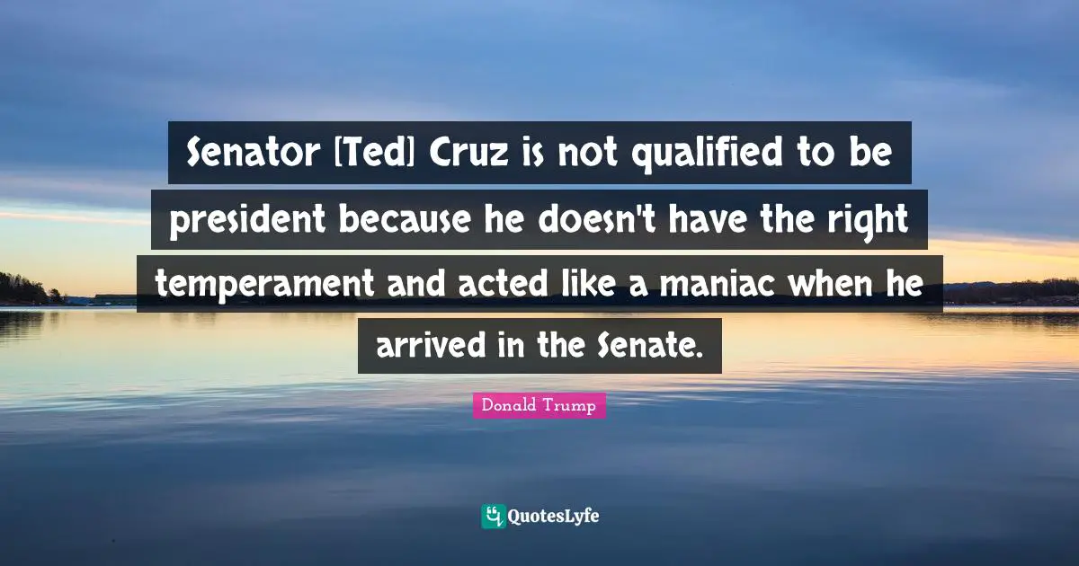 Senator [Ted] Cruz is not qualified to be president because he doesn't have the right temperament and acted like a maniac when he arrived in the Senate.