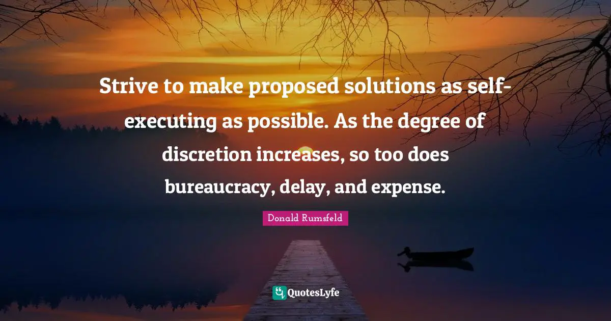 Donald Rumsfeld Quotes: Strive to make proposed solutions as self-executing as possible. As the degree of discretion increases, so too does bureaucracy, delay, and expense.