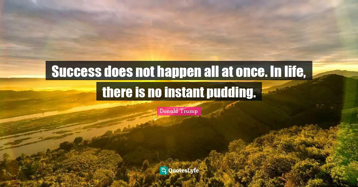 Success does not happen all at once. In life, there is no instant pudding.