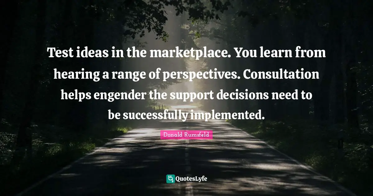 Test ideas in the marketplace. You learn from hearing a range of perspectives. Consultation helps engender the support decisions need to be successfully implemented.