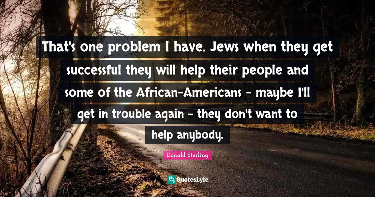 That's one problem I have. Jews when they get successful they will help their people and some of the African-Americans - maybe I'll get in trouble again - they don't want to help anybody.