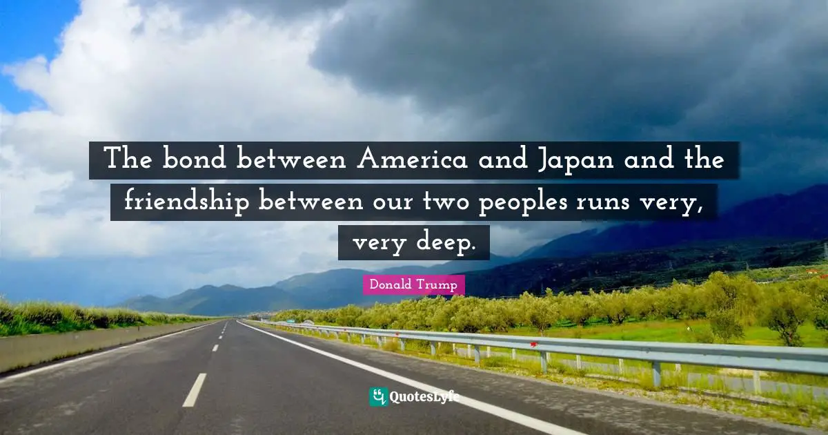 Very Deep Quotes: "The bond between America and Japan and the friendship between our two peoples runs very, very deep."