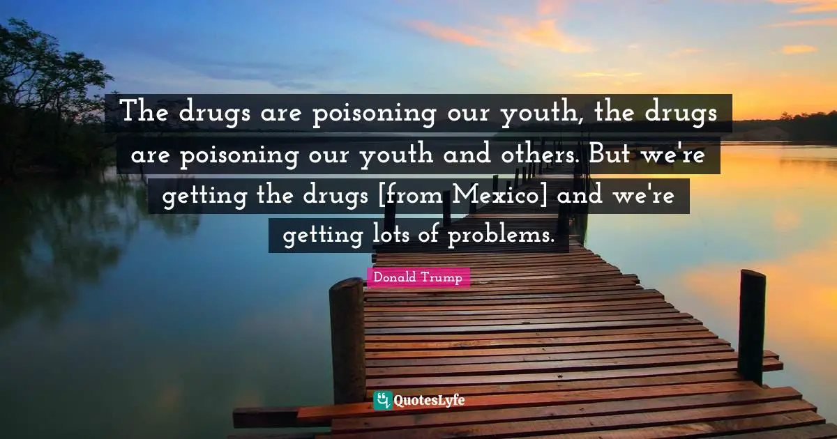 The drugs are poisoning our youth, the drugs are poisoning our youth and others. But we're getting the drugs [from Mexico] and we're getting lots of problems.
