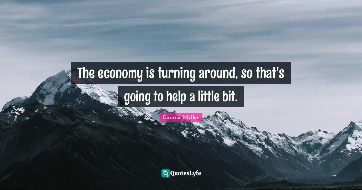 The economy is turning around, so that's going to help a little bit.