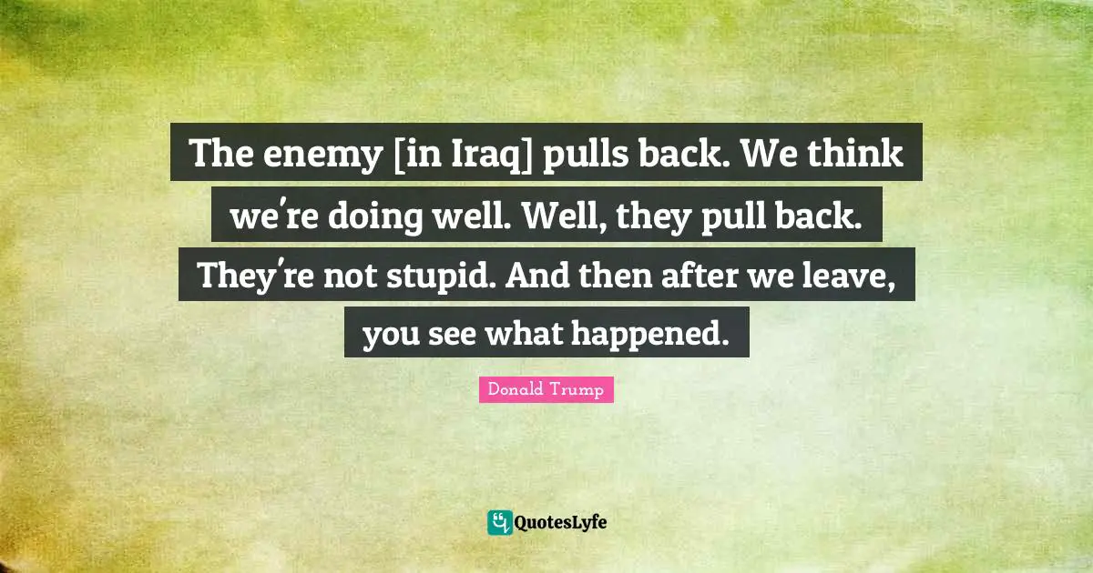 The enemy [in Iraq] pulls back. We think we're doing well. Well, they pull back. They're not stupid. And then after we leave, you see what happened.
