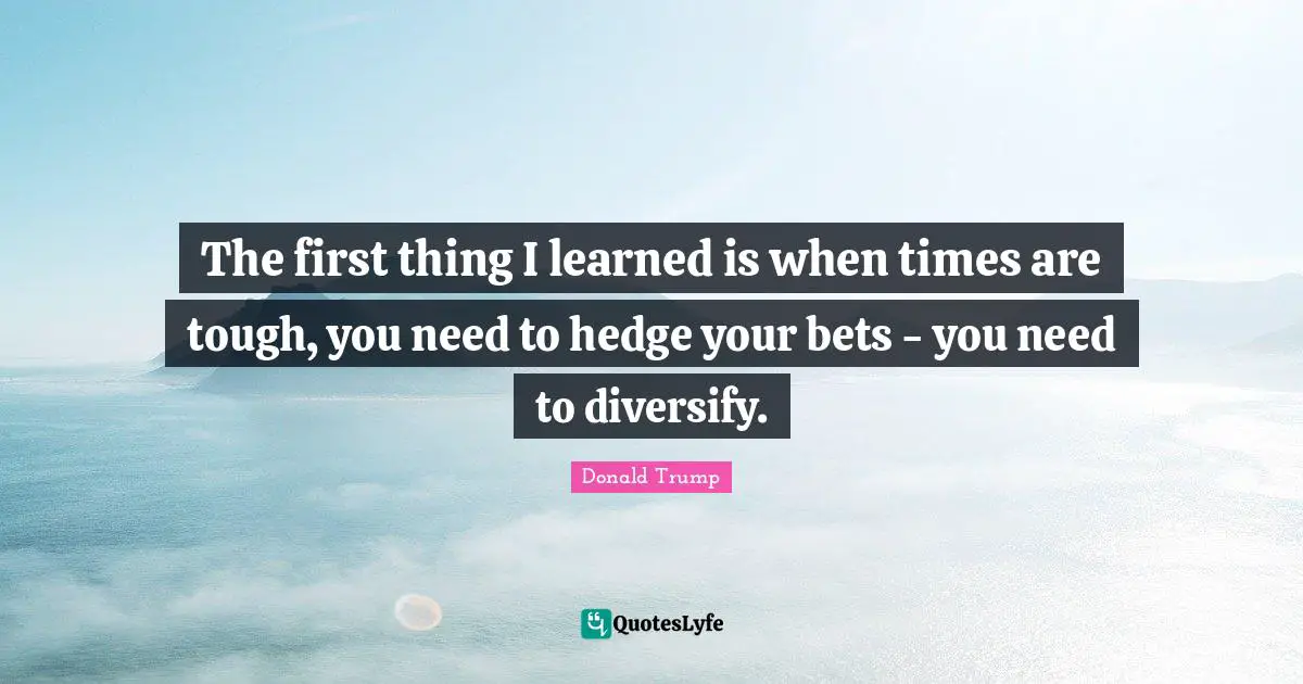 The first thing I learned is when times are tough, you need to hedge your bets - you need to diversify.