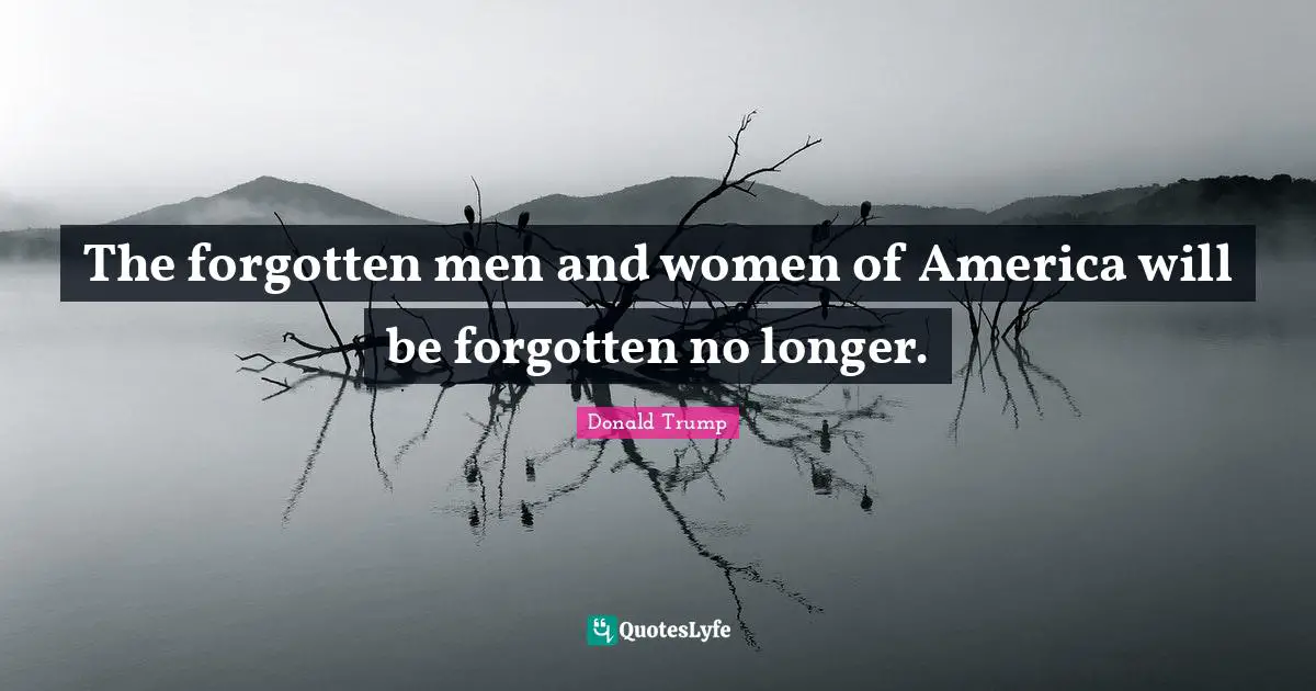 The forgotten men and women of America will be forgotten no longer.