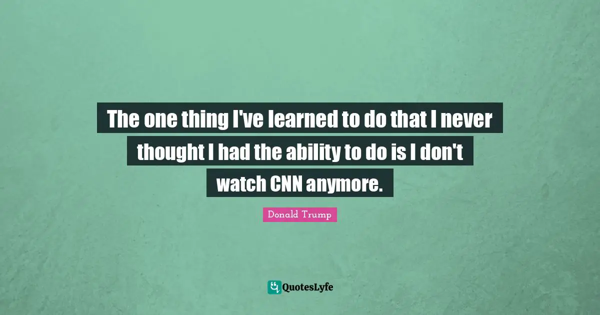 The one thing I've learned to do that I never thought I had the ability to do is I don't watch CNN anymore.