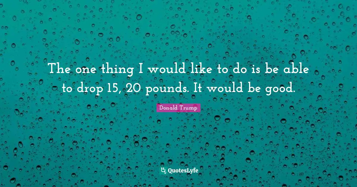 The one thing I would like to do is be able to drop 15, 20 pounds. It would be good.