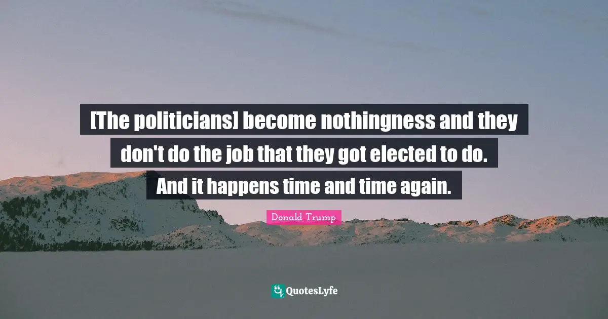 [The politicians] become nothingness and they don't do the job that they got elected to do. And it happens time and time again.