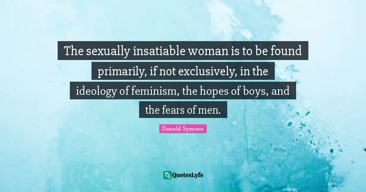 The sexually insatiable woman is to be found primarily, if not exclusively, in the ideology of feminism, the hopes of boys, and the fears of men.