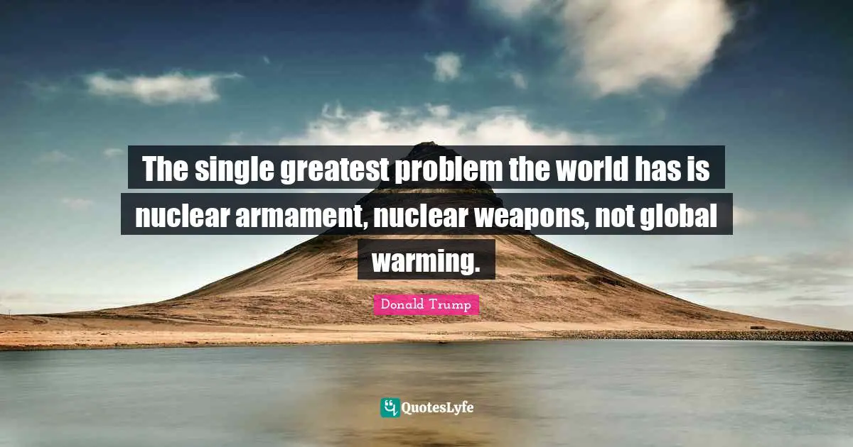 The single greatest problem the world has is nuclear armament, nuclear weapons, not global warming.