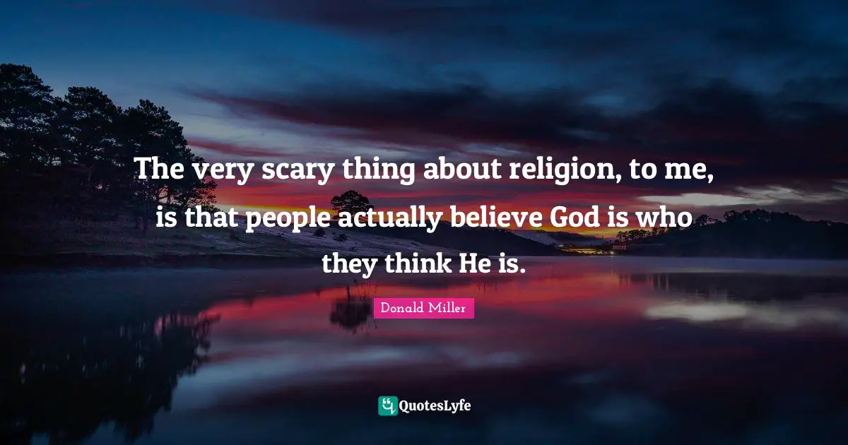 The very scary thing about religion, to me, is that people actually believe God is who they think He is.