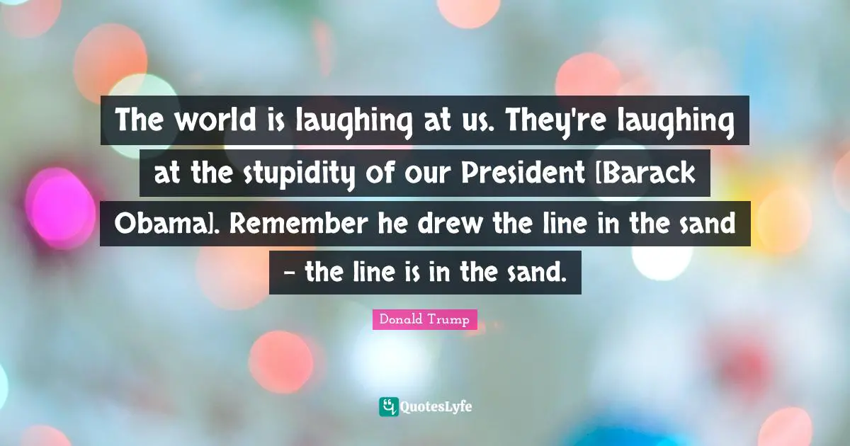 The world is laughing at us. They're laughing at the stupidity of our President [Barack Obama]. Remember he drew the line in the sand - the line is in the sand.