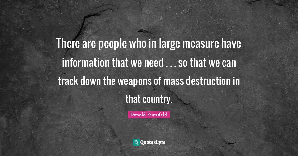 There are people who in large measure have information that we need . . . so that we can track down the weapons of mass destruction in that country.