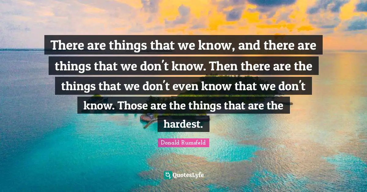 There are things that we know, and there are things that we don't know. Then there are the things that we don't even know that we don't know. Those are the things that are the hardest.