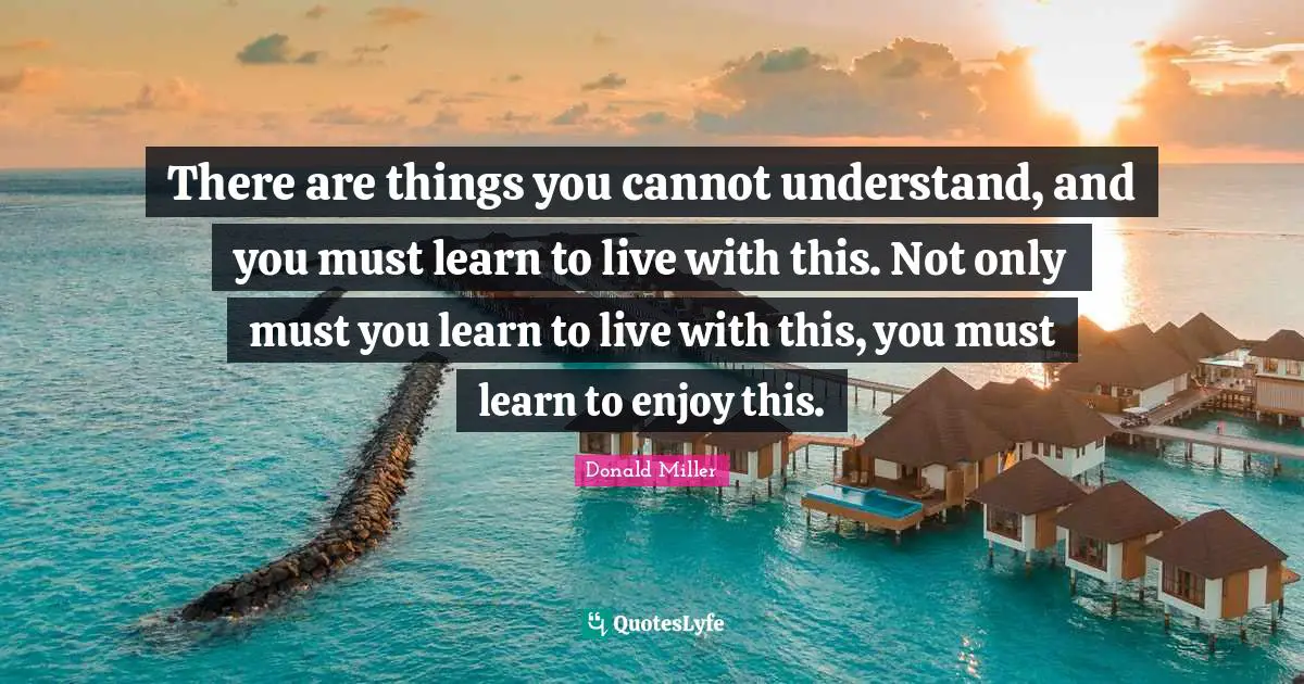 There are things you cannot understand, and you must learn to live with this. Not only must you learn to live with this, you must learn to enjoy this.