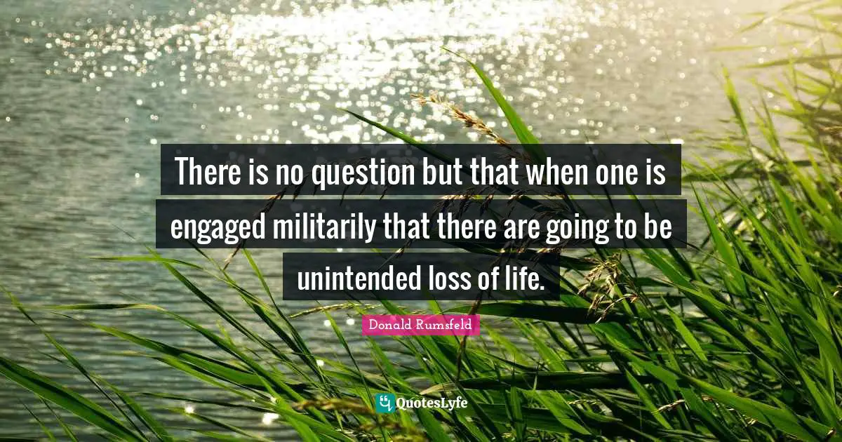 There is no question but that when one is engaged militarily that there are going to be unintended loss of life.