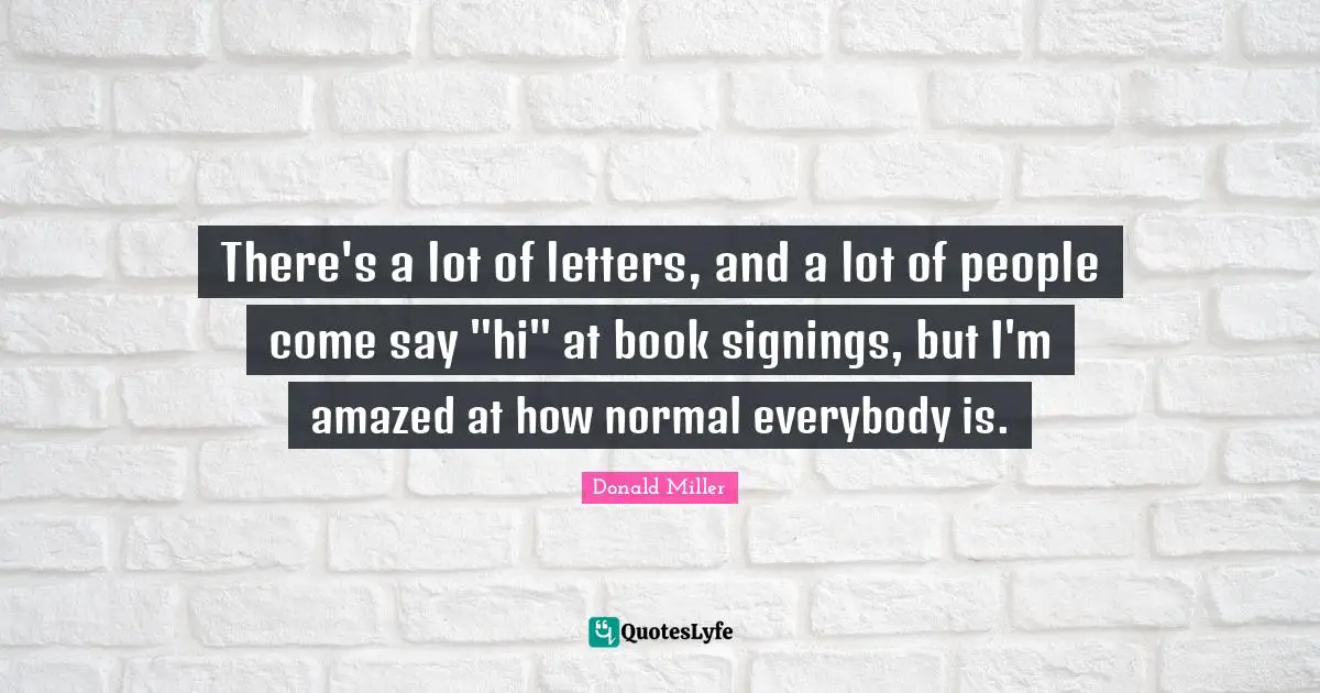 There's a lot of letters, and a lot of people come say "hi" at book signings, but I'm amazed at how normal everybody is.