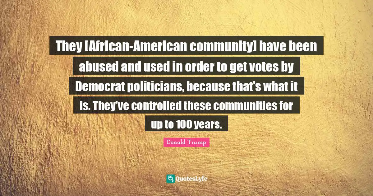 They [African-American community] have been abused and used in order to get votes by Democrat politicians, because that's what it is. They've controlled these communities for up to 100 years.