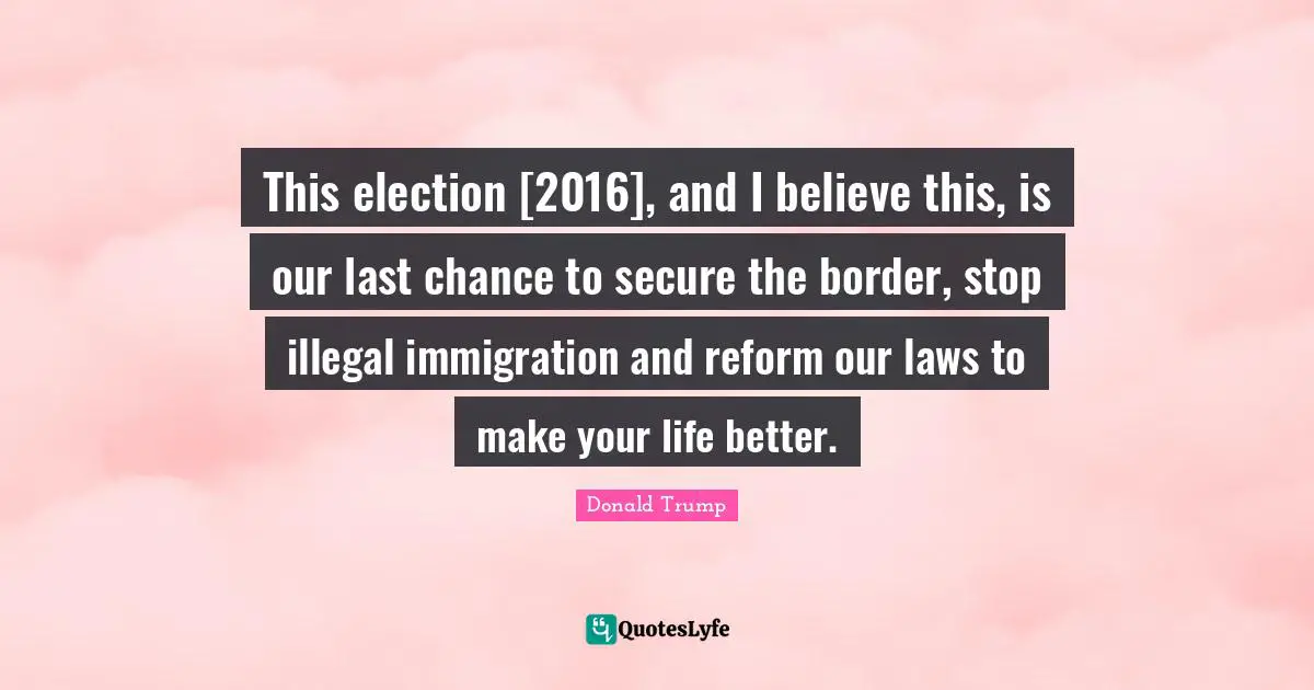 This election [2016], and I believe this, is our last chance to secure the border, stop illegal immigration and reform our laws to make your life better.