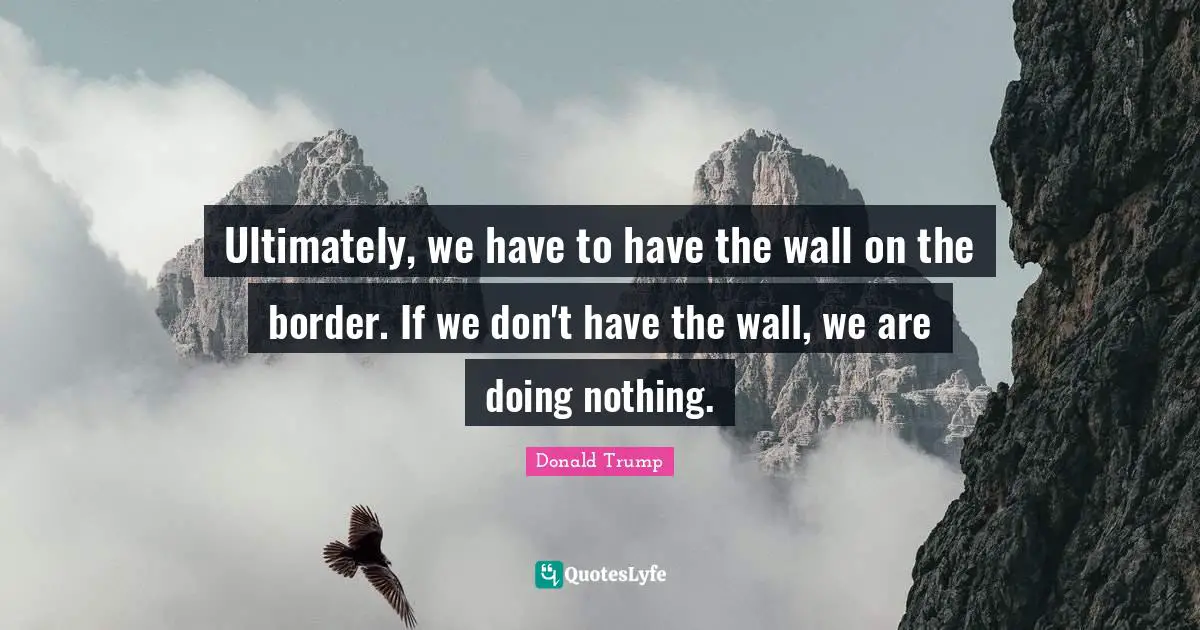 Ultimately, we have to have the wall on the border. If we don't have the wall, we are doing nothing.