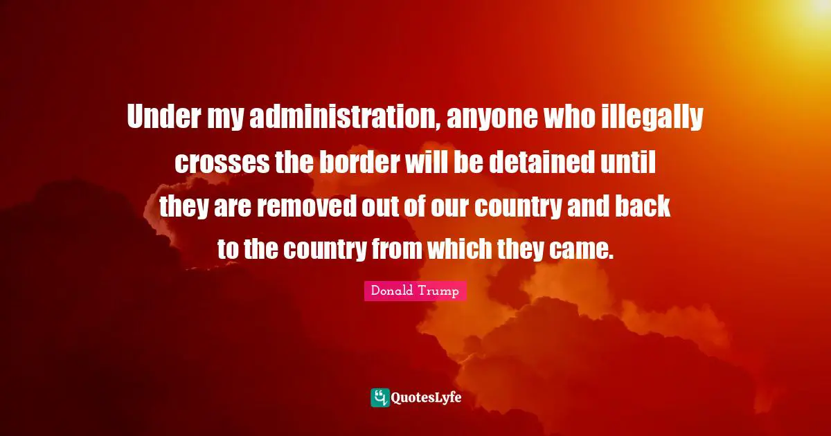 Under my administration, anyone who illegally crosses the border will be detained until they are removed out of our country and back to the country from which they came.