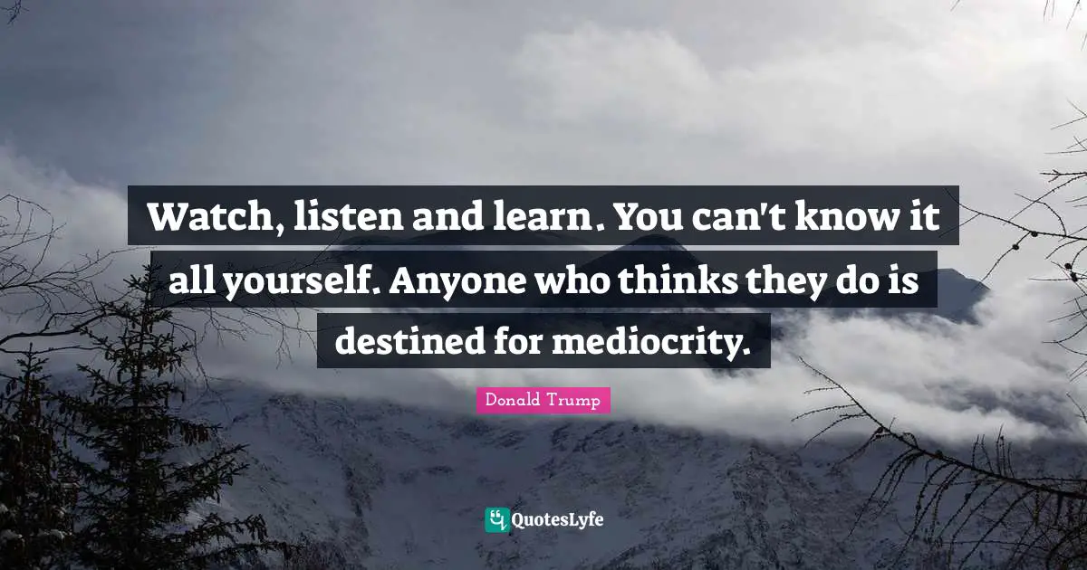 Donald Trump Quotes: Watch, listen and learn. You can't know it all yourself. Anyone who thinks they do is destined for mediocrity.