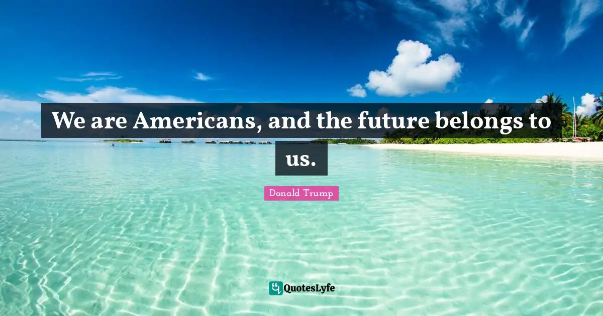 We are Americans, and the future belongs to us.