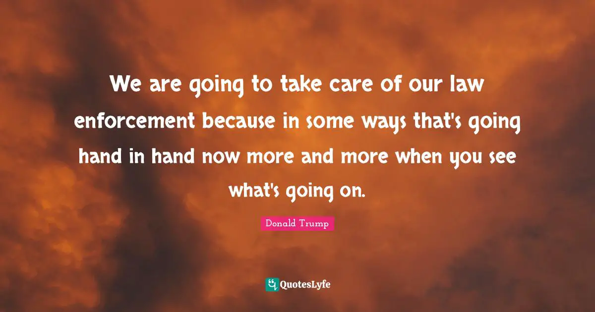We are going to take care of our law enforcement because in some ways that's going hand in hand now more and more when you see what's going on.