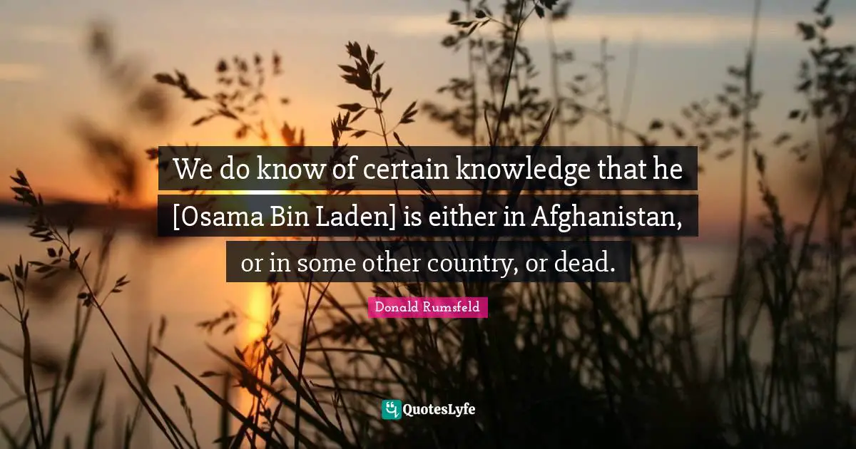 We do know of certain knowledge that he [Osama Bin Laden] is either in Afghanistan, or in some other country, or dead.