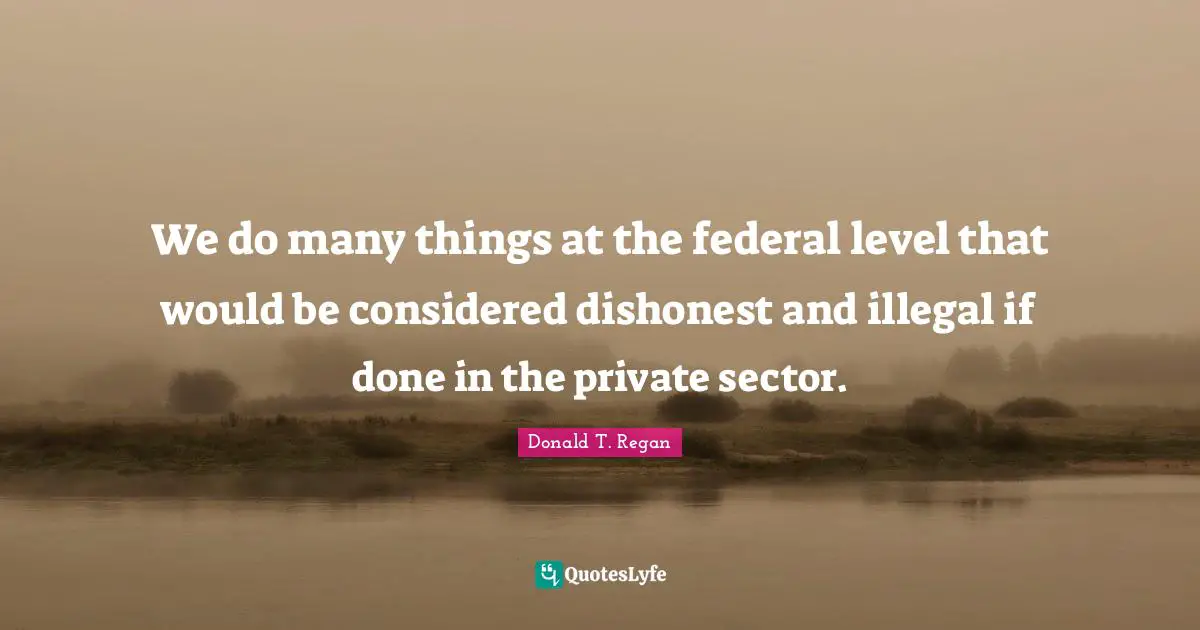 Donald T. Regan Quotes: "We do many things at the federal level that would be considered dishonest and illegal if done in the private sector."