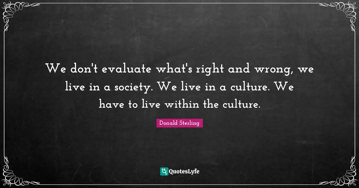 We don't evaluate what's right and wrong, we live in a society. We live in a culture. We have to live within the culture.