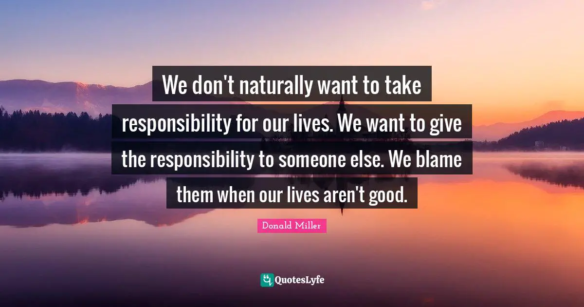 We don't naturally want to take responsibility for our lives. We want to give the responsibility to someone else. We blame them when our lives aren't good.