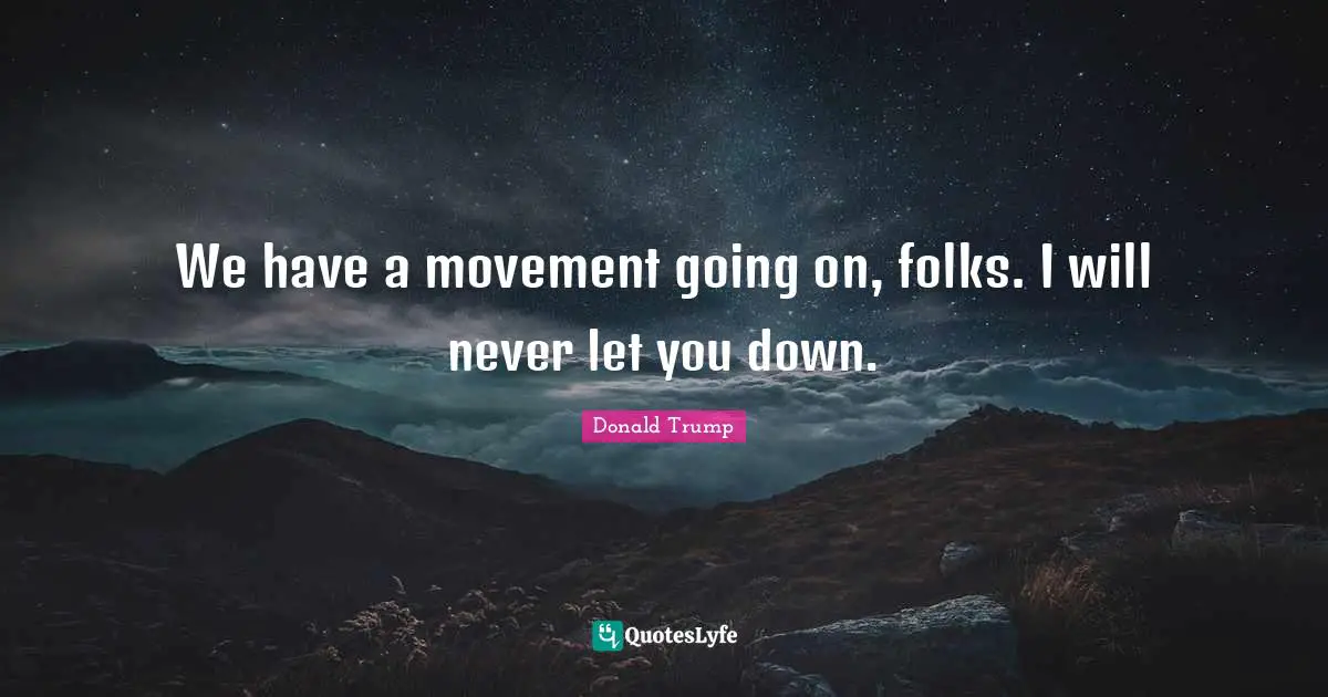 We have a movement going on, folks. I will never let you down.