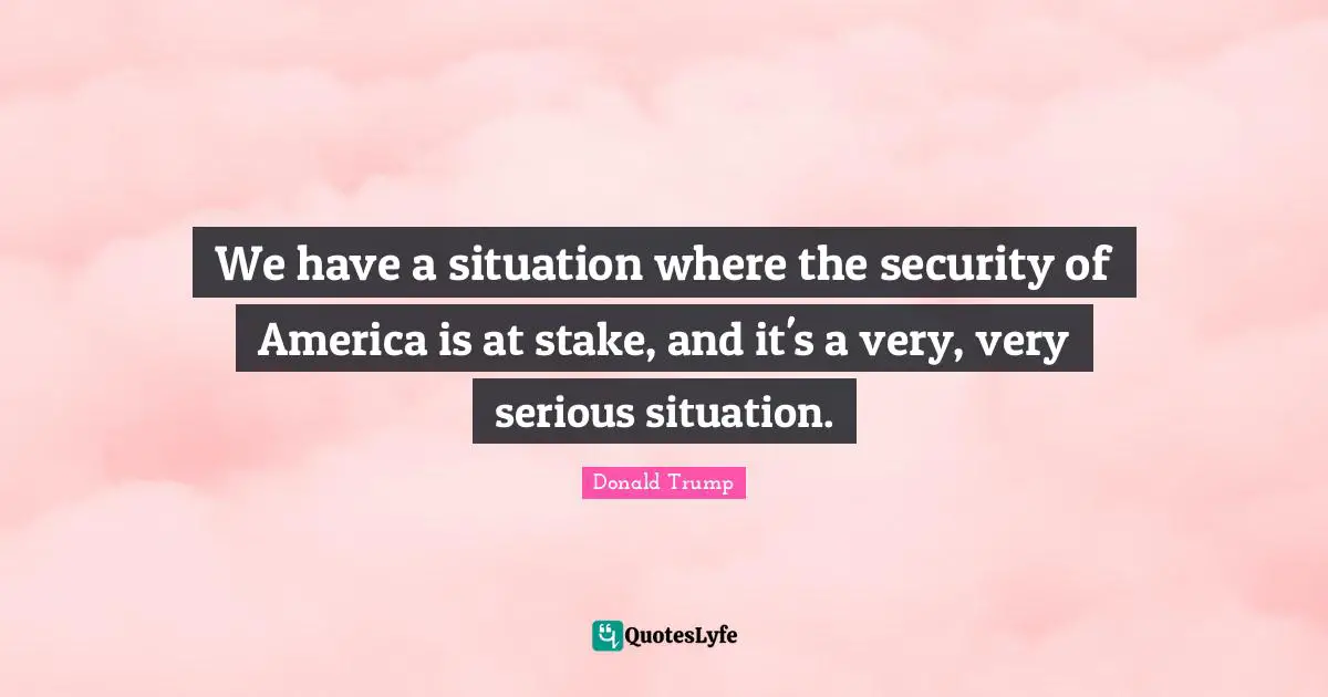 We have a situation where the security of America is at stake, and it's a very, very serious situation.