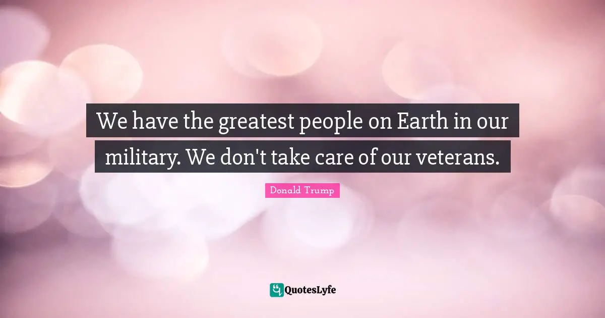 We have the greatest people on Earth in our military. We don't take care of our veterans.