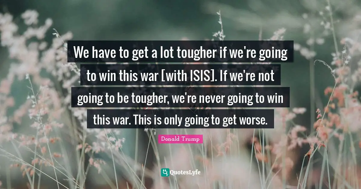 We have to get a lot tougher if we're going to win this war [with ISIS]. If we're not going to be tougher, we're never going to win this war. This is only going to get worse.