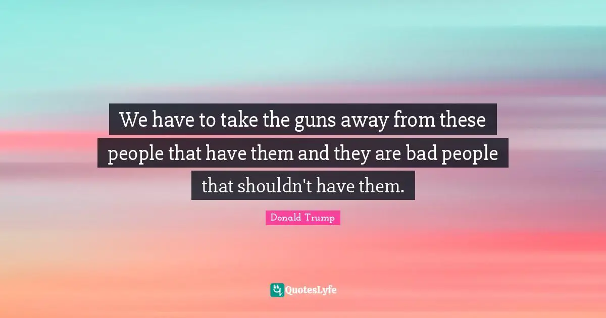 We have to take the guns away from these people that have them and they are bad people that shouldn't have them.