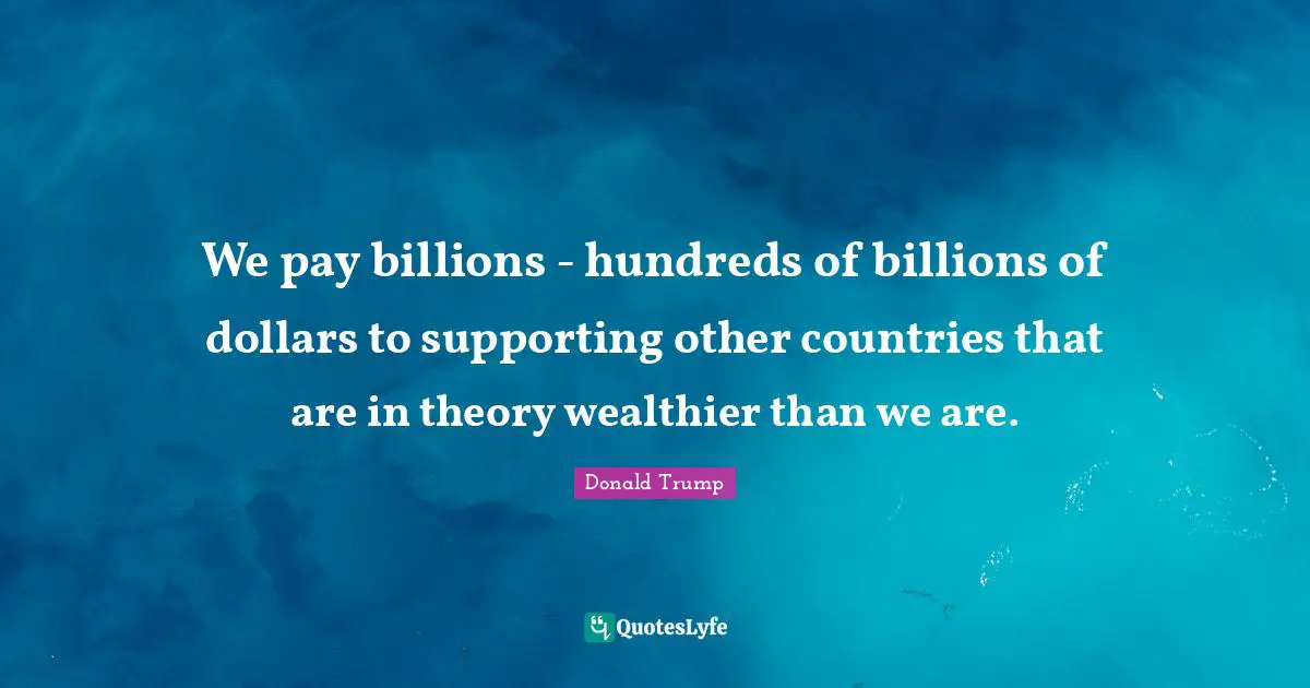 We pay billions - hundreds of billions of dollars to supporting other countries that are in theory wealthier than we are.