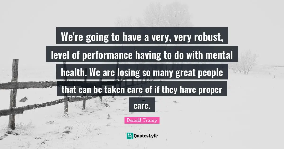 We're going to have a very, very robust, level of performance having to do with mental health. We are losing so many great people that can be taken care of if they have proper care.