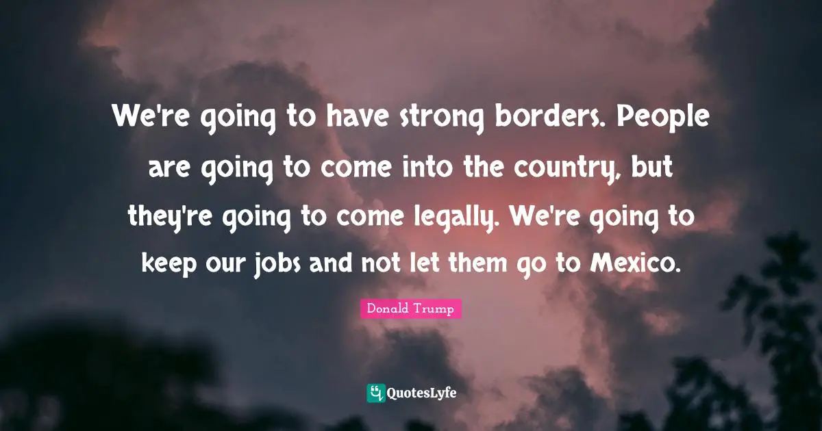 We're going to have strong borders. People are going to come into the country, but they're going to come legally. We're going to keep our jobs and not let them go to Mexico.