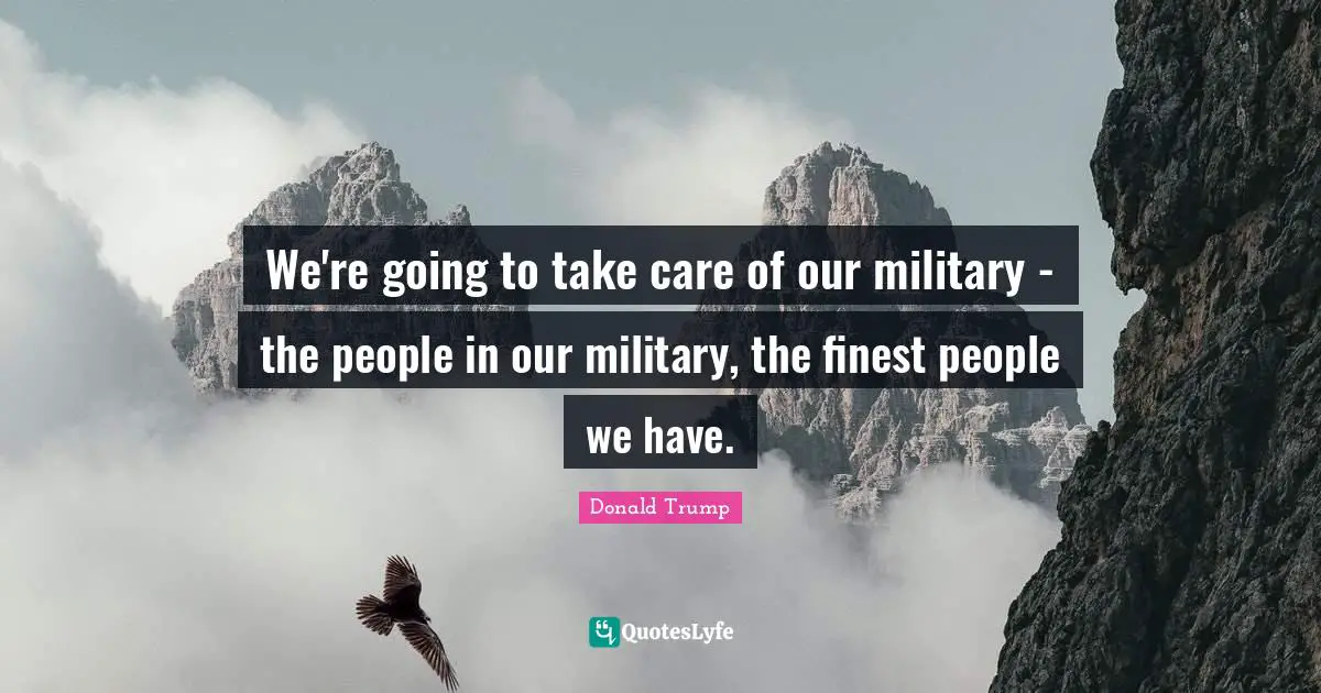 We're going to take care of our military - the people in our military, the finest people we have.
