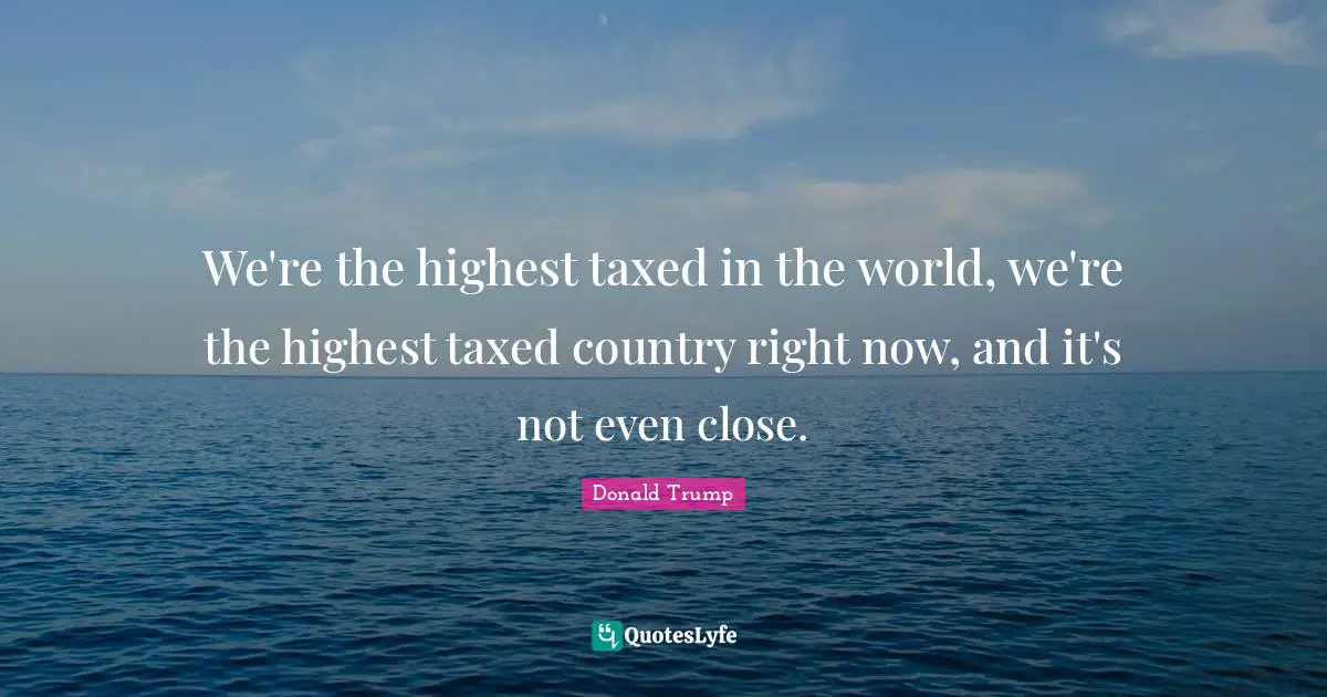 We're the highest taxed in the world, we're the highest taxed country right now, and it's not even close.