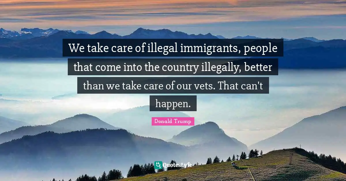 We take care of illegal immigrants, people that come into the country illegally, better than we take care of our vets. That can't happen.
