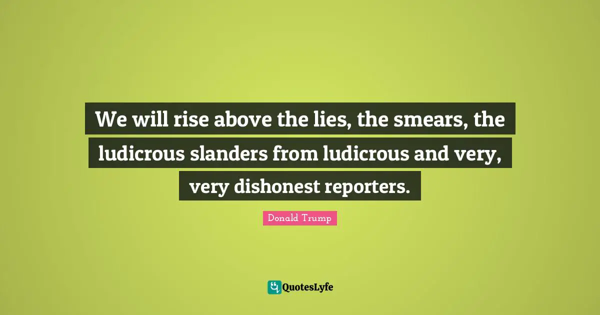 We will rise above the lies, the smears, the ludicrous slanders from ludicrous and very, very dishonest reporters.