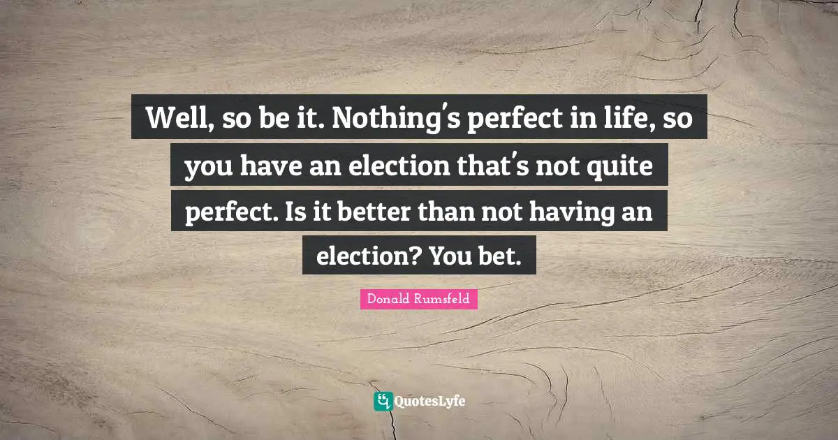 Well, so be it. Nothing's perfect in life, so you have an election that's not quite perfect. Is it better than not having an election? You bet.
