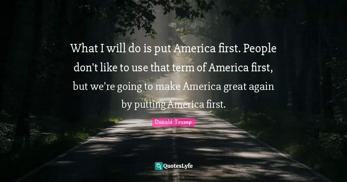 What I will do is put America first. People don't like to use that term of America first, but we're going to make America great again by putting America first.