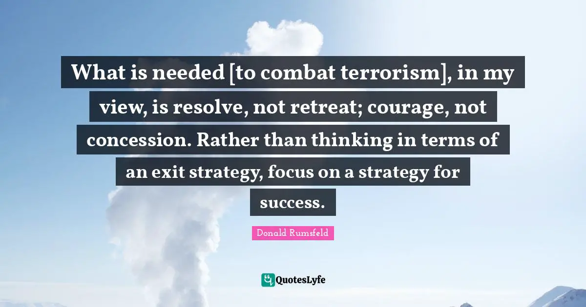 What is needed [to combat terrorism], in my view, is resolve, not retreat; courage, not concession. Rather than thinking in terms of an exit strategy, focus on a strategy for success.
